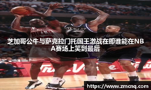 芝加哥公牛与萨克拉门托国王激战在即谁能在NBA赛场上笑到最后
